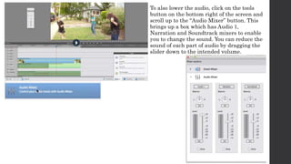 To also lower the audio, click on the tools 
button on the bottom right of the screen and 
scroll up to the “Audio Mixer” button. This 
brings up a box which has Audio 1, 
Narration and Soundtrack mixers to enable 
you to change the sound. You can reduce the 
sound of each part of audio by dragging the 
slider down to the intended volume. 
 