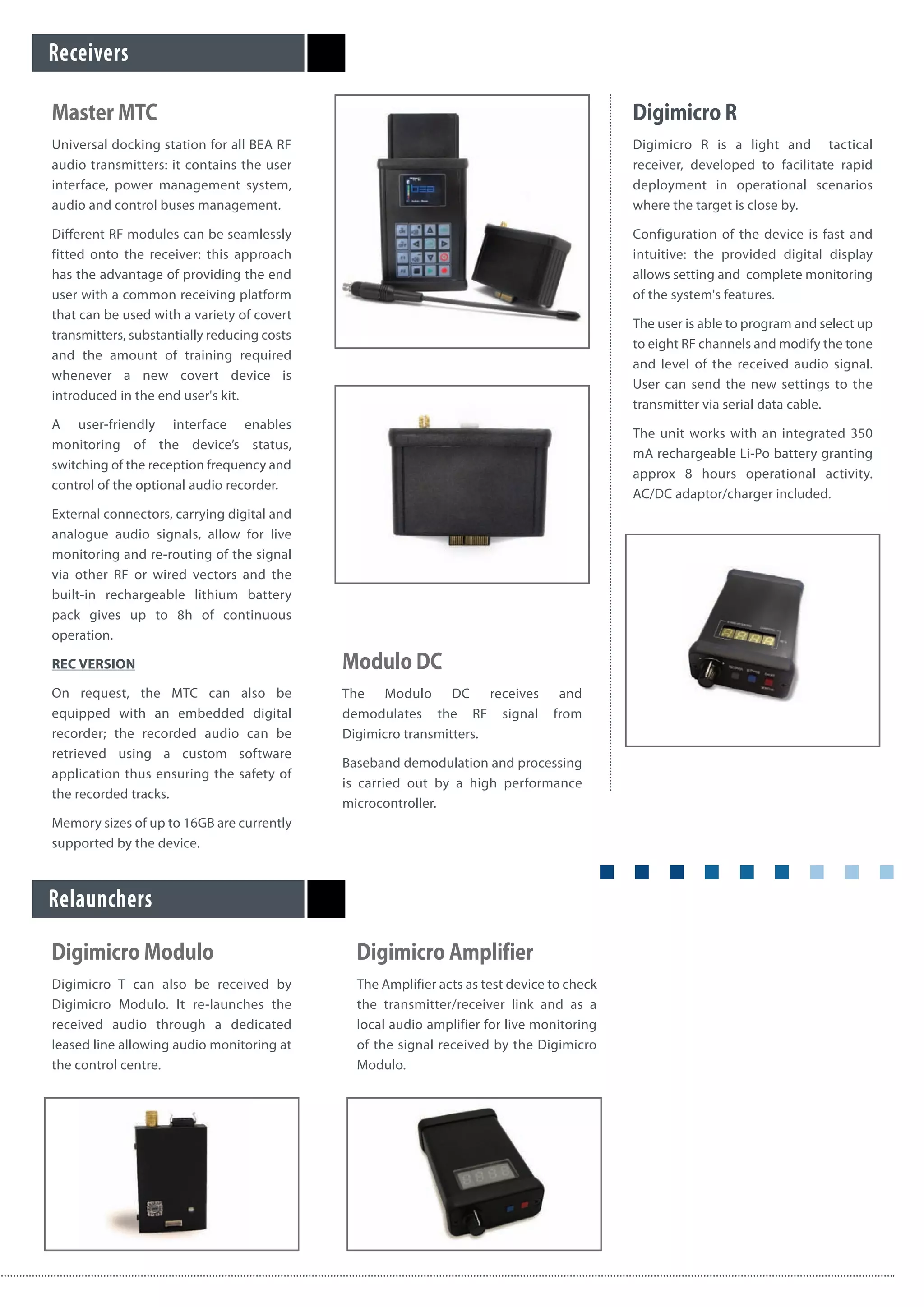 Master MTC
Universal docking station for all BEA RF
audio transmitters: it contains the user
interface, power management system,
audio and control buses management.
Different RF modules can be seamlessly
fitted onto the receiver: this approach
has the advantage of providing the end
user with a common receiving platform
that can be used with a variety of covert
transmitters, substantially reducing costs
and the amount of training required
whenever a new covert device is
introduced in the end user's kit.
A user-friendly interface enables
monitoring of the device’s status,
switching of the reception frequency and
control of the optional audio recorder.
External connectors, carrying digital and
analogue audio signals, allow for live
monitoring and re-routing of the signal
via other RF or wired vectors and the
built-in rechargeable lithium battery
pack gives up to 8h of continuous
operation.
REC VERSION
On request, the MTC can also be
equipped with an embedded digital
recorder; the recorded audio can be
retrieved using a custom software
application thus ensuring the safety of
the recorded tracks.
Memory sizes of up to 16GB are currently
supported by the device.
Modulo DC
The Modulo DC receives and
demodulates the RF signal from
Digimicro transmitters.
Baseband demodulation and processing
is carried out by a high performance
microcontroller.
Receivers
Digimicro R
Digimicro R is a light and tactical
receiver, developed to facilitate rapid
deployment in operational scenarios
where the target is close by.
Configuration of the device is fast and
intuitive: the provided digital display
allows setting and complete monitoring
of the system's features.
The user is able to program and select up
to eight RF channels and modify the tone
and level of the received audio signal.
User can send the new settings to the
transmitter via serial data cable.
The unit works with an integrated 350
mA rechargeable Li-Po battery granting
approx 8 hours operational activity.
AC/DC adaptor/charger included.
Digimicro Modulo
Digimicro T can also be received by
Digimicro Modulo. It re-launches the
received audio through a dedicated
leased line allowing audio monitoring at
the control centre.
Digimicro Amplifier
The Amplifier acts as test device to check
the transmitter/receiver link and as a
local audio amplifier for live monitoring
of the signal received by the Digimicro
Modulo.
Relaunchers
 