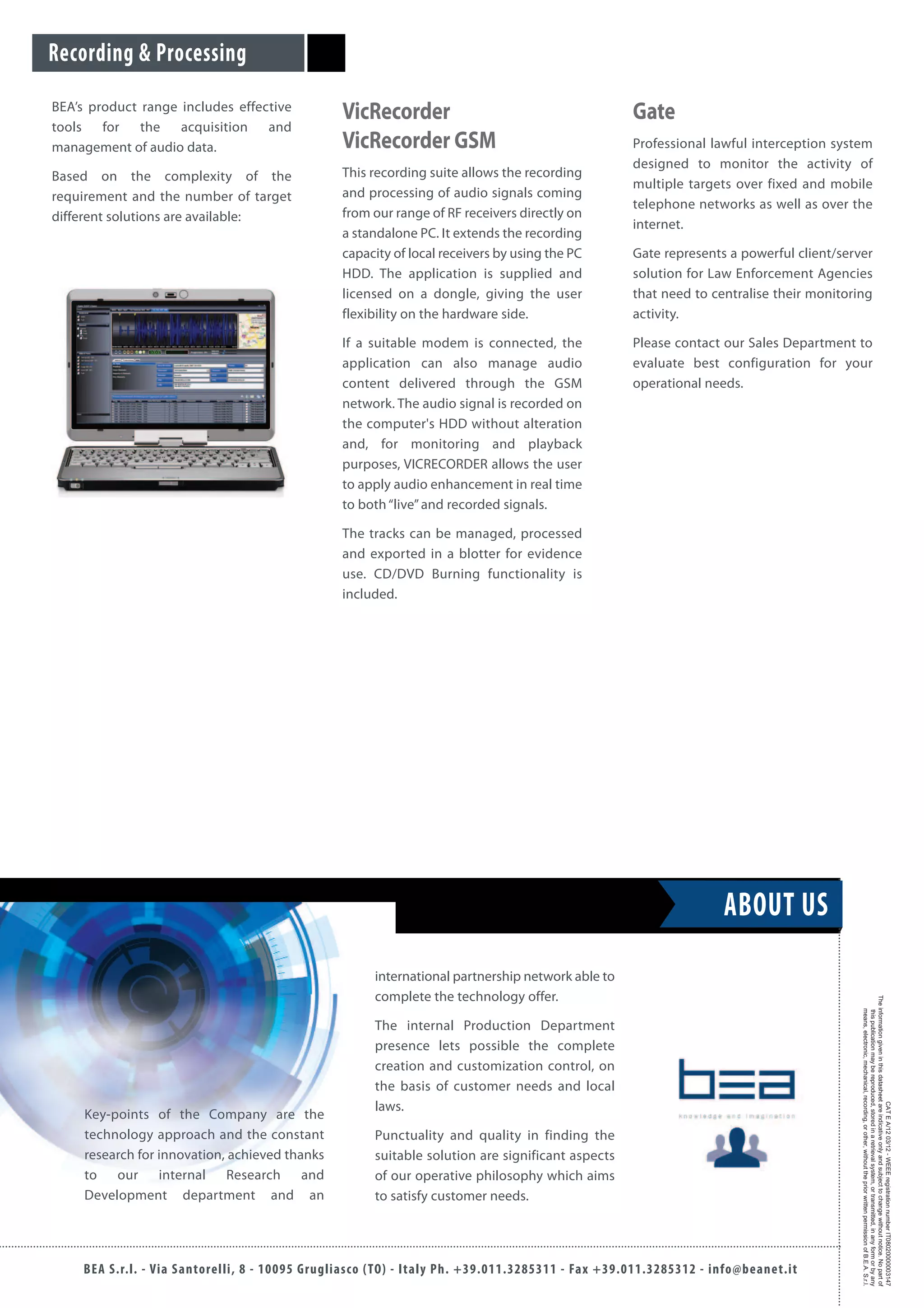 BEA’s product range includes effective
tools for the acquisition and
management of audio data.
Based on the complexity of the
requirement and the number of target
different solutions are available:
VicRecorder
VicRecorder GSM
This recording suite allows the recording
and processing of audio signals coming
from our range of RF receivers directly on
a standalone PC. It extends the recording
capacity of local receivers by using the PC
HDD. The application is supplied and
licensed on a dongle, giving the user
flexibility on the hardware side.
If a suitable modem is connected, the
application can also manage audio
content delivered through the GSM
network. The audio signal is recorded on
the computer's HDD without alteration
and, for monitoring and playback
purposes, VICRECORDER allows the user
to apply audio enhancement in real time
to both“live”and recorded signals.
The tracks can be managed, processed
and exported in a blotter for evidence
use. CD/DVD Burning functionality is
included.
Gate
Professional lawful interception system
designed to monitor the activity of
multiple targets over fixed and mobile
telephone networks as well as over the
internet.
Gate represents a powerful client/server
solution for Law Enforcement Agencies
that need to centralise their monitoring
activity.
Please contact our Sales Department to
evaluate best configuration for your
operational needs.
Recording & Processing
BEA S.r.l. - Via Santorelli, 8 - 10095 Grugliasco (TO) - Italy Ph. +39.011.3285311 - Fax +39.011.3285312 - info@beanet.it
CATEA/1203/12-WEEEregistrationnumberIT08020000003147
Theinformationgiveninthisdatasheetareindicativeonlyandsubjecttochangewithoutnotice.Nopartof
thispublicationmaybereproduced,storedinaretrievalsystem,ortransmitted,inanyformorbyany
means,electronic,mechanical,recording,orother,withoutthepriorwrittenpermissionofB.E.A.S.r.l.
Key-points of the Company are the
technology approach and the constant
research for innovation, achieved thanks
to our internal Research and
Development department and an
international partnership network able to
complete the technology offer.
The internal Production Department
presence lets possible the complete
creation and customization control, on
the basis of customer needs and local
laws.
Punctuality and quality in finding the
suitable solution are significant aspects
of our operative philosophy which aims
to satisfy customer needs.
ABOUT US
 