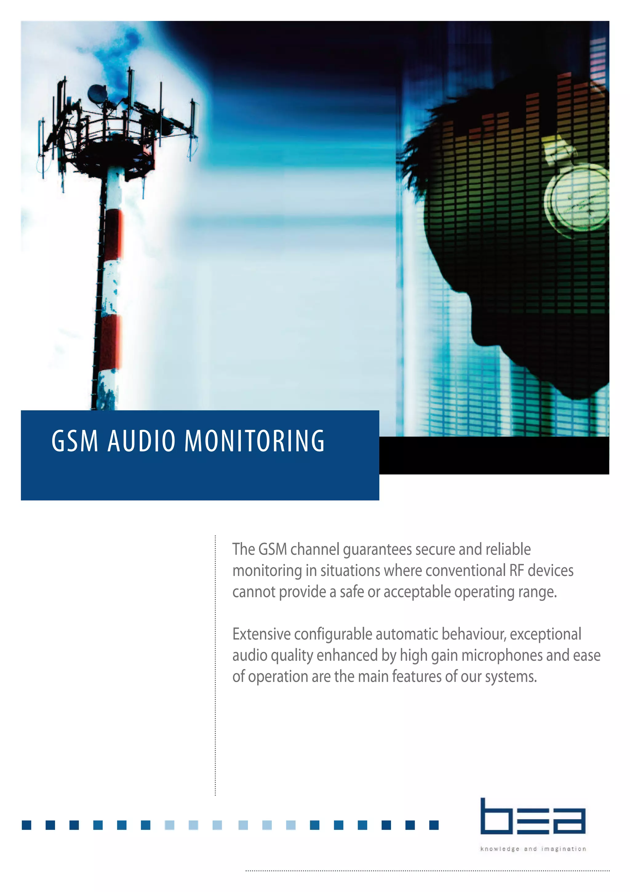 The GSM channel guarantees secure and reliable
monitoring in situations where conventional RF devices
cannot provide a safe or acceptable operating range.
Extensive configurable automatic behaviour, exceptional
audio quality enhanced by high gain microphones and ease
of operation are the main features of our systems.
GSM AUDIO MONITORING
 
