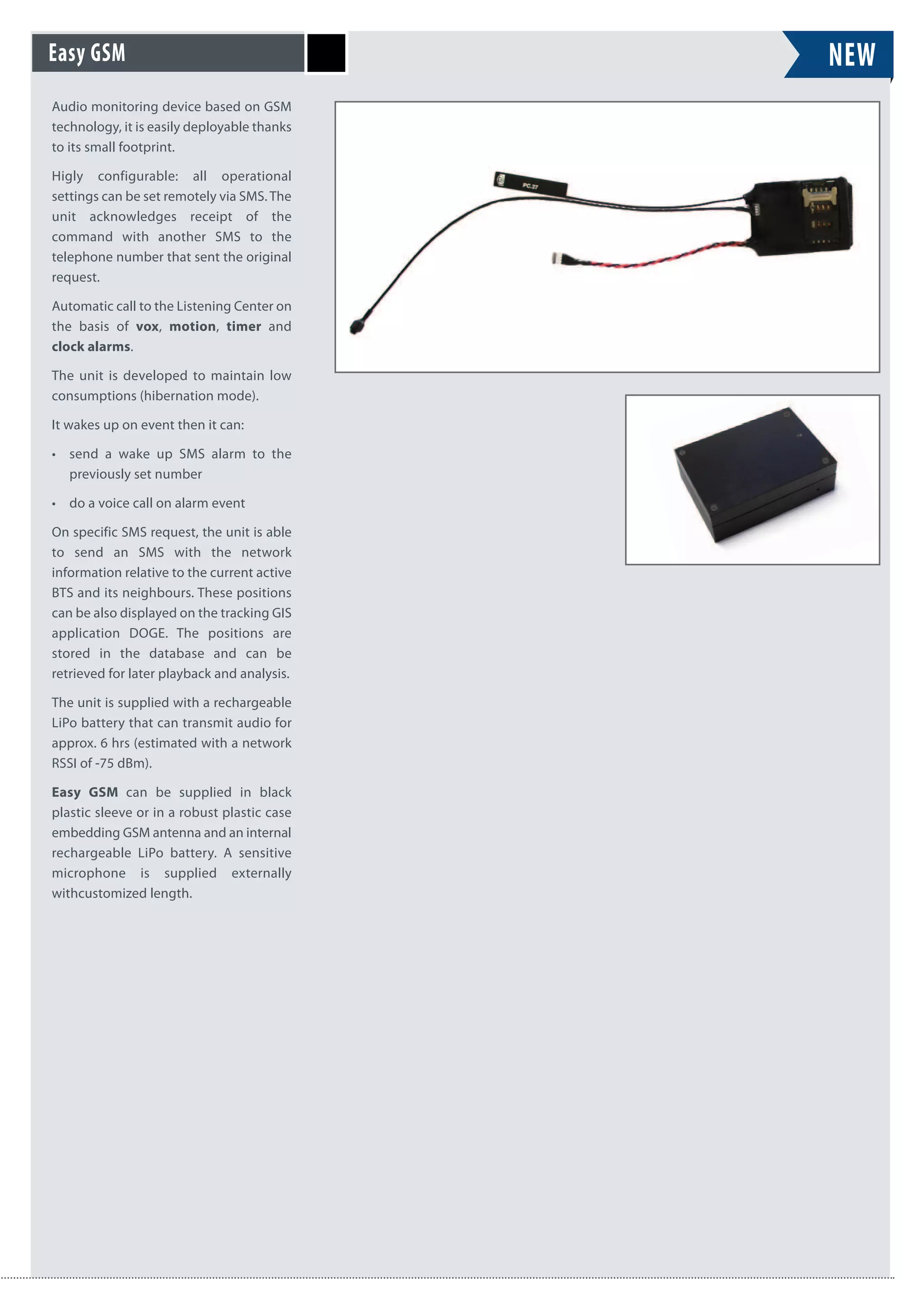 NEW
Audio monitoring device based on GSM
technology, it is easily deployable thanks
to its small footprint.
Higly configurable: all operational
settings can be set remotely via SMS. The
unit acknowledges receipt of the
command with another SMS to the
telephone number that sent the original
request.
Automatic call to the Listening Center on
the basis of vox, motion, timer and
clock alarms.
The unit is developed to maintain low
consumptions (hibernation mode).
It wakes up on event then it can:
• send a wake up SMS alarm to the
previously set number
• do a voice call on alarm event
On specific SMS request, the unit is able
to send an SMS with the network
information relative to the current active
BTS and its neighbours. These positions
can be also displayed on the tracking GIS
application DOGE. The positions are
stored in the database and can be
retrieved for later playback and analysis.
The unit is supplied with a rechargeable
LiPo battery that can transmit audio for
approx. 6 hrs (estimated with a network
RSSI of -75 dBm).
Easy GSM can be supplied in black
plastic sleeve or in a robust plastic case
embedding GSM antenna and an internal
rechargeable LiPo battery. A sensitive
microphone is supplied externally
withcustomized length.
Easy GSM
 