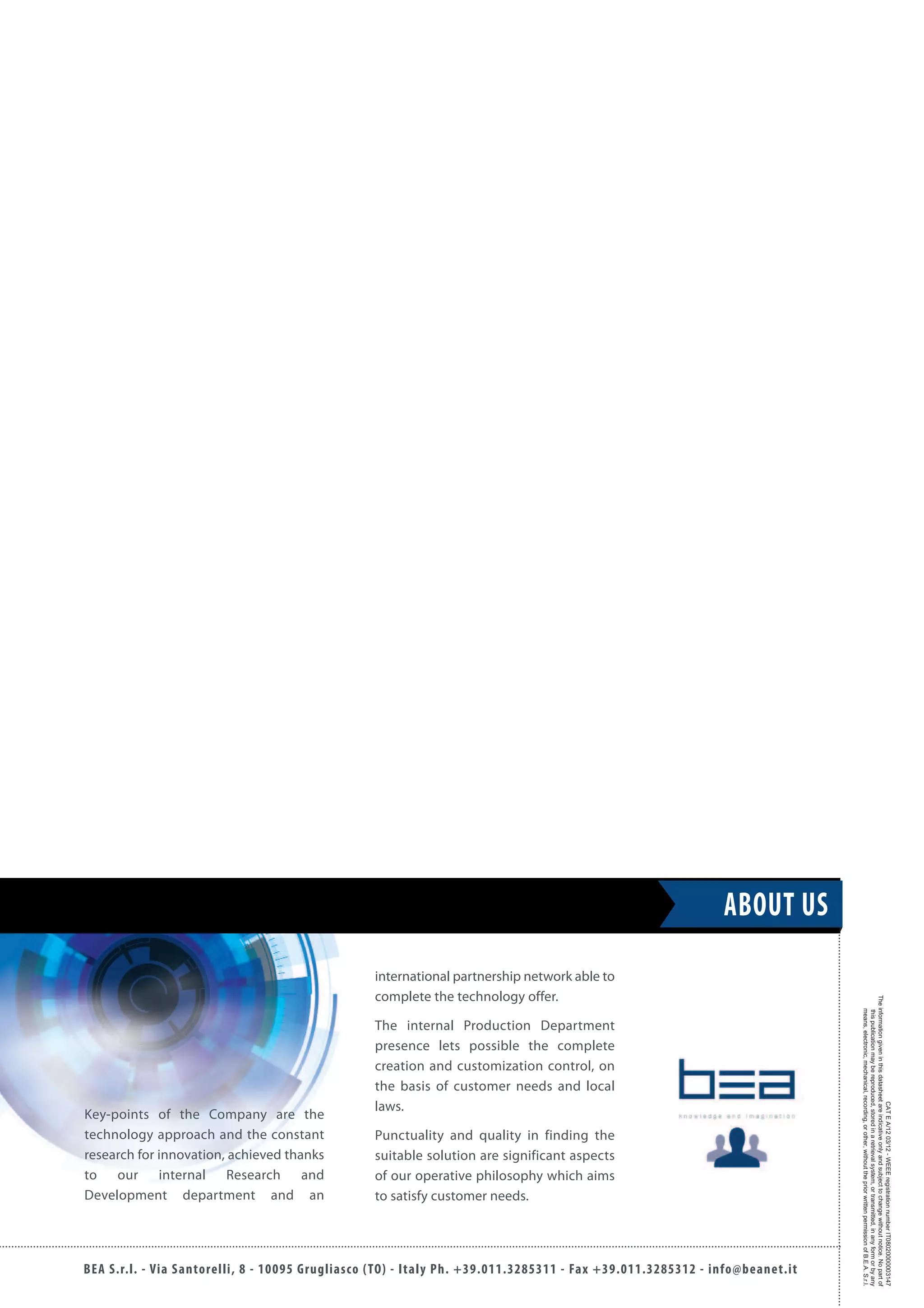 BEA S.r.l. - Via Santorelli, 8 - 10095 Grugliasco (TO) - Italy Ph. +39.011.3285311 - Fax +39.011.3285312 - info@beanet.it
CATEA/1203/12-WEEEregistrationnumberIT08020000003147
Theinformationgiveninthisdatasheetareindicativeonlyandsubjecttochangewithoutnotice.Nopartof
thispublicationmaybereproduced,storedinaretrievalsystem,ortransmitted,inanyformorbyany
means,electronic,mechanical,recording,orother,withoutthepriorwrittenpermissionofB.E.A.S.r.l.
international partnership network able to
complete the technology offer.
The internal Production Department
presence lets possible the complete
creation and customization control, on
the basis of customer needs and local
laws.
Punctuality and quality in finding the
suitable solution are significant aspects
of our operative philosophy which aims
to satisfy customer needs.
Key-points of the Company are the
technology approach and the constant
research for innovation, achieved thanks
to our internal Research and
Development department and an
ABOUT US
 