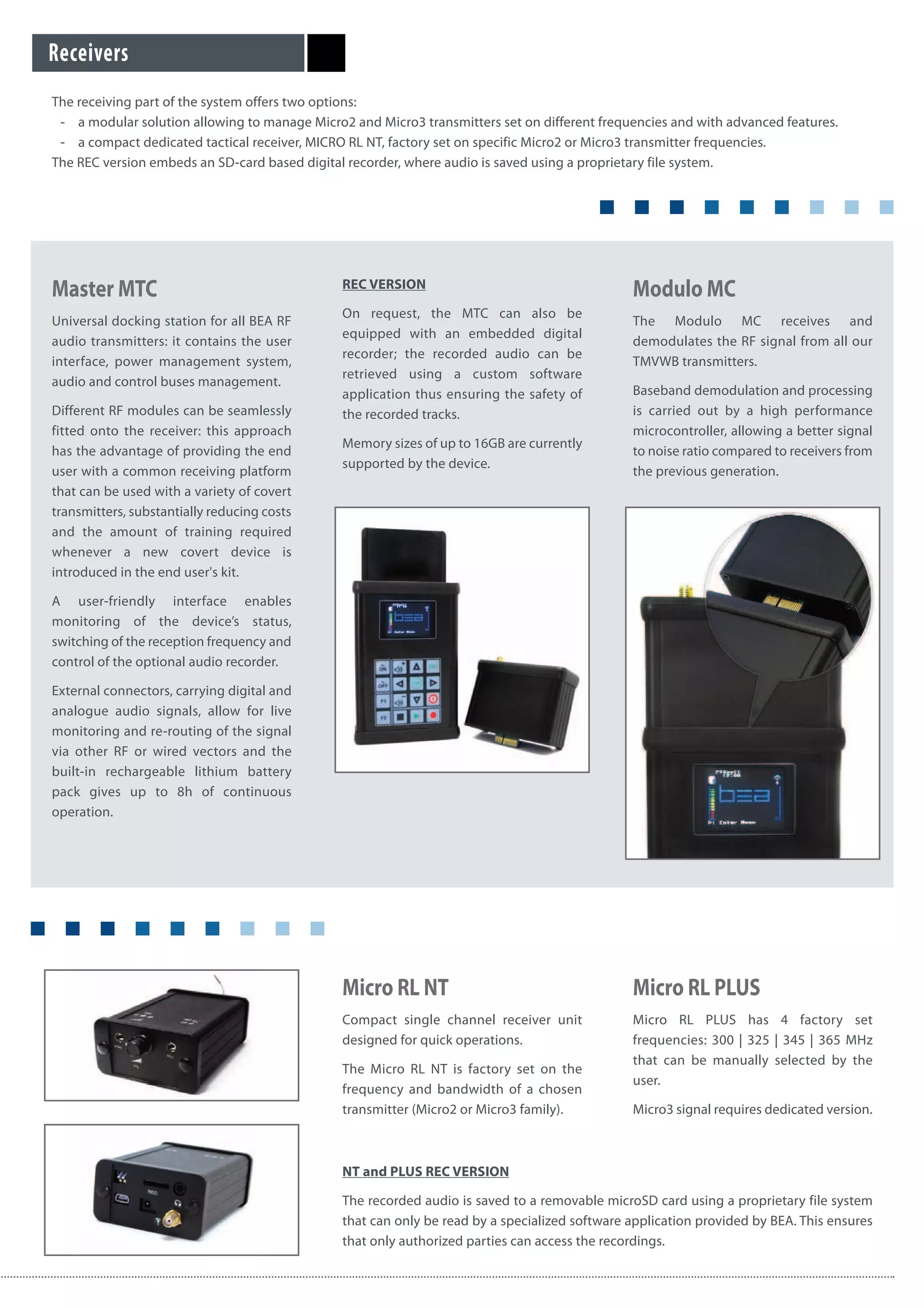 Master MTC
Universal docking station for all BEA RF
audio transmitters: it contains the user
interface, power management system,
audio and control buses management.
Different RF modules can be seamlessly
fitted onto the receiver: this approach
has the advantage of providing the end
user with a common receiving platform
that can be used with a variety of covert
transmitters, substantially reducing costs
and the amount of training required
whenever a new covert device is
introduced in the end user's kit.
A user-friendly interface enables
monitoring of the device’s status,
switching of the reception frequency and
control of the optional audio recorder.
External connectors, carrying digital and
analogue audio signals, allow for live
monitoring and re-routing of the signal
via other RF or wired vectors and the
built-in rechargeable lithium battery
pack gives up to 8h of continuous
operation.
REC VERSION
On request, the MTC can also be
equipped with an embedded digital
recorder; the recorded audio can be
retrieved using a custom software
application thus ensuring the safety of
the recorded tracks.
Memory sizes of up to 16GB are currently
supported by the device.
Modulo MC
The Modulo MC receives and
demodulates the RF signal from all our
TMVWB transmitters.
Baseband demodulation and processing
is carried out by a high performance
microcontroller, allowing a better signal
to noise ratio compared to receivers from
the previous generation.
Receivers
Micro RL NT
Compact single channel receiver unit
designed for quick operations.
The Micro RL NT is factory set on the
frequency and bandwidth of a chosen
transmitter (Micro2 or Micro3 family).
NT and PLUS REC VERSION
The recorded audio is saved to a removable microSD card using a proprietary file system
that can only be read by a specialized software application provided by BEA. This ensures
that only authorized parties can access the recordings.
Micro RL PLUS
Micro RL PLUS has 4 factory set
frequencies: 300 | 325 | 345 | 365 MHz
that can be manually selected by the
user.
Micro3 signal requires dedicated version.
The receiving part of the system offers two options:
- a modular solution allowing to manage Micro2 and Micro3 transmitters set on different frequencies and with advanced features.
- a compact dedicated tactical receiver, MICRO RL NT, factory set on specific Micro2 or Micro3 transmitter frequencies.
The REC version embeds an SD-card based digital recorder, where audio is saved using a proprietary file system.
 