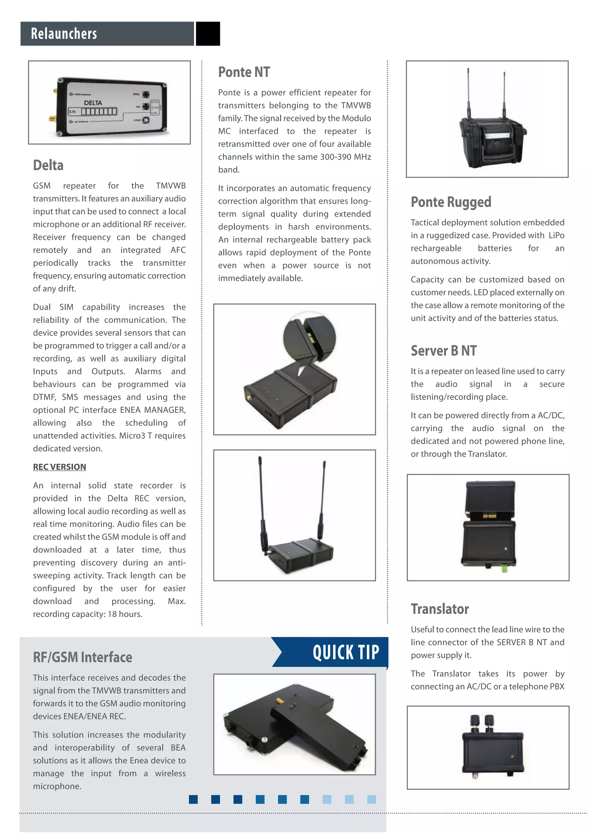 Relaunchers
Delta
GSM repeater for the TMVWB
transmitters. It features an auxiliary audio
input that can be used to connect a local
microphone or an additional RF receiver.
Receiver frequency can be changed
remotely and an integrated AFC
periodically tracks the transmitter
frequency, ensuring automatic correction
of any drift.
Dual SIM capability increases the
reliability of the communication. The
device provides several sensors that can
be programmed to trigger a call and/or a
recording, as well as auxiliary digital
Inputs and Outputs. Alarms and
behaviours can be programmed via
DTMF, SMS messages and using the
optional PC interface ENEA MANAGER,
allowing also the scheduling of
unattended activities. Micro3 T requires
dedicated version.
REC VERSION
An internal solid state recorder is
provided in the Delta REC version,
allowing local audio recording as well as
real time monitoring. Audio files can be
created whilst the GSM module is off and
downloaded at a later time, thus
preventing discovery during an anti-
sweeping activity. Track length can be
configured by the user for easier
download and processing. Max.
recording capacity: 18 hours.
Ponte NT
Ponte is a power efficient repeater for
transmitters belonging to the TMVWB
family. The signal received by the Modulo
MC interfaced to the repeater is
retransmitted over one of four available
channels within the same 300-390 MHz
band.
It incorporates an automatic frequency
correction algorithm that ensures long-
term signal quality during extended
deployments in harsh environments.
An internal rechargeable battery pack
allows rapid deployment of the Ponte
even when a power source is not
immediately available.
RF/GSM Interface
This interface receives and decodes the
signal from the TMVWB transmitters and
forwards it to the GSM audio monitoring
devices ENEA/ENEA REC.
This solution increases the modularity
and interoperability of several BEA
solutions as it allows the Enea device to
manage the input from a wireless
microphone.
Ponte Rugged
Tactical deployment solution embedded
in a ruggedized case. Provided with LiPo
rechargeable batteries for an
autonomous activity.
Capacity can be customized based on
customer needs. LED placed externally on
the case allow a remote monitoring of the
unit activity and of the batteries status.
QUICK TIP
Server B NT
It is a repeater on leased line used to carry
the audio signal in a secure
listening/recording place.
It can be powered directly from a AC/DC,
carrying the audio signal on the
dedicated and not powered phone line,
or through the Translator.
Translator
Useful to connect the lead line wire to the
line connector of the SERVER B NT and
power supply it.
The Translator takes its power by
connecting an AC/DC or a telephone PBX
 