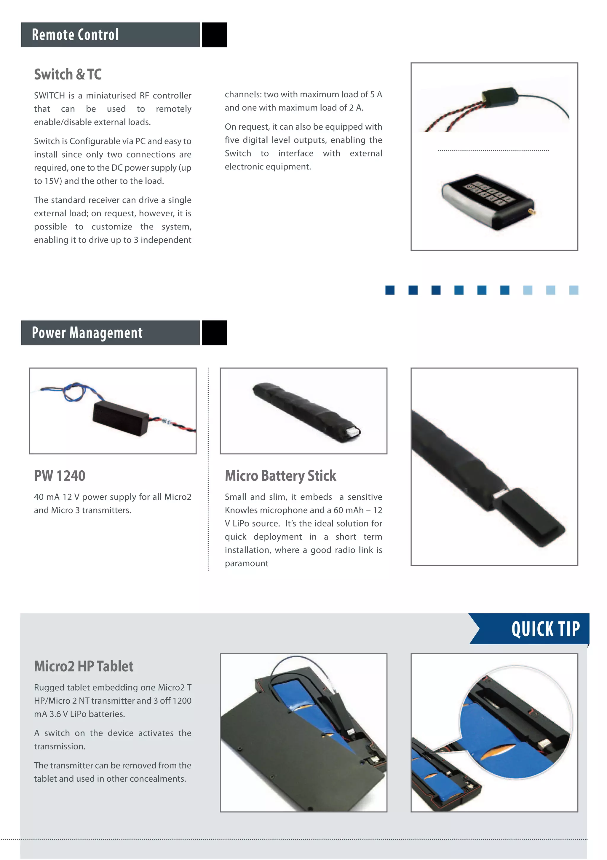QUICK TIP
Power Management
Remote Control
Switch &TC
SWITCH is a miniaturised RF controller
that can be used to remotely
enable/disable external loads.
Switch is Configurable via PC and easy to
install since only two connections are
required, one to the DC power supply (up
to 15V) and the other to the load.
The standard receiver can drive a single
external load; on request, however, it is
possible to customize the system,
enabling it to drive up to 3 independent
channels: two with maximum load of 5 A
and one with maximum load of 2 A.
On request, it can also be equipped with
five digital level outputs, enabling the
Switch to interface with external
electronic equipment.
PW 1240
40 mA 12 V power supply for all Micro2
and Micro 3 transmitters.
Micro Battery Stick
Small and slim, it embeds a sensitive
Knowles microphone and a 60 mAh – 12
V LiPo source. It’s the ideal solution for
quick deployment in a short term
installation, where a good radio link is
paramount
Micro2 HPTablet
Rugged tablet embedding one Micro2 T
HP/Micro 2 NT transmitter and 3 off 1200
mA 3.6 V LiPo batteries.
A switch on the device activates the
transmission.
The transmitter can be removed from the
tablet and used in other concealments.
 