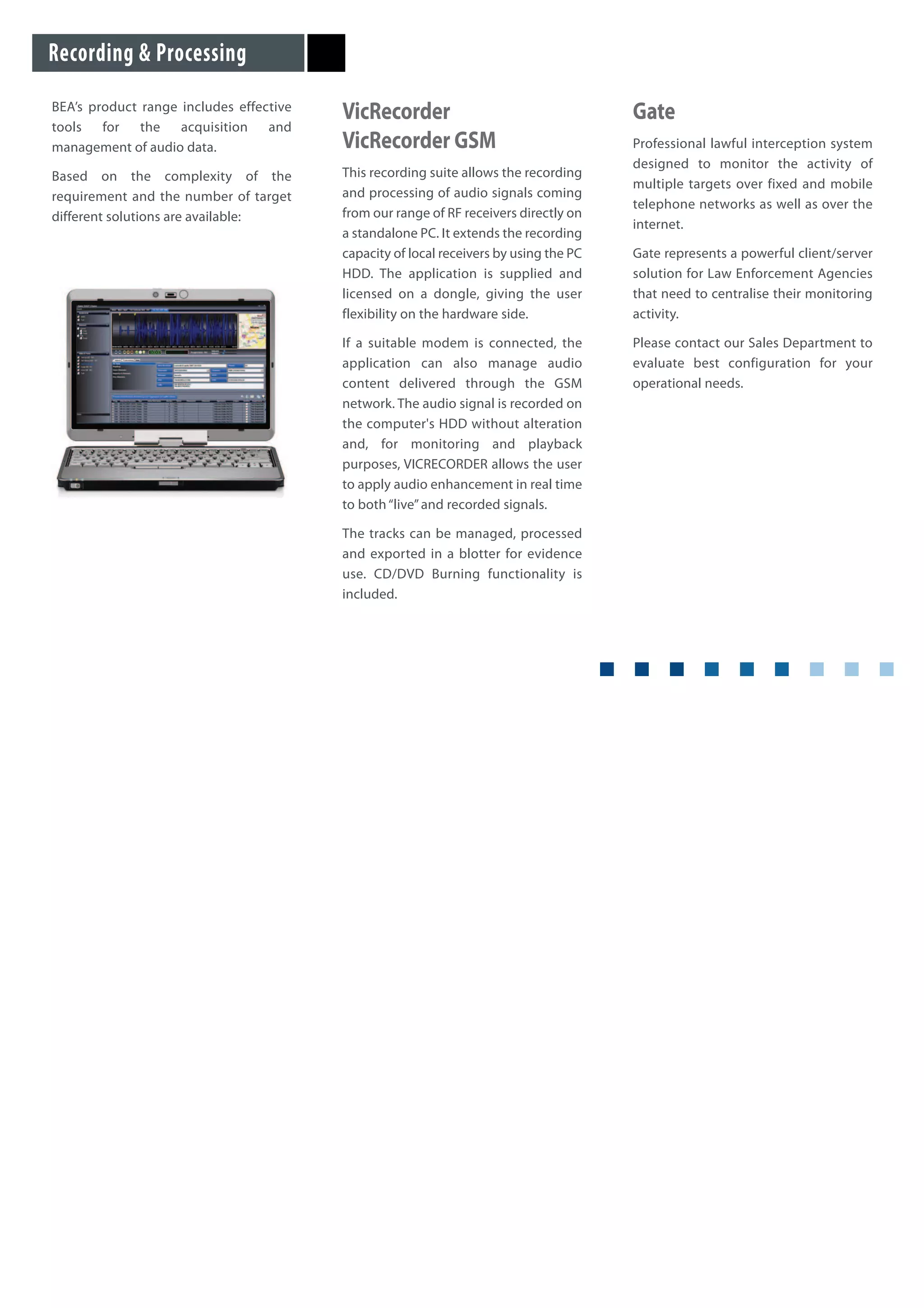 BEA’s product range includes effective
tools for the acquisition and
management of audio data.
Based on the complexity of the
requirement and the number of target
different solutions are available:
VicRecorder
VicRecorder GSM
This recording suite allows the recording
and processing of audio signals coming
from our range of RF receivers directly on
a standalone PC. It extends the recording
capacity of local receivers by using the PC
HDD. The application is supplied and
licensed on a dongle, giving the user
flexibility on the hardware side.
If a suitable modem is connected, the
application can also manage audio
content delivered through the GSM
network. The audio signal is recorded on
the computer's HDD without alteration
and, for monitoring and playback
purposes, VICRECORDER allows the user
to apply audio enhancement in real time
to both“live”and recorded signals.
The tracks can be managed, processed
and exported in a blotter for evidence
use. CD/DVD Burning functionality is
included.
Gate
Professional lawful interception system
designed to monitor the activity of
multiple targets over fixed and mobile
telephone networks as well as over the
internet.
Gate represents a powerful client/server
solution for Law Enforcement Agencies
that need to centralise their monitoring
activity.
Please contact our Sales Department to
evaluate best configuration for your
operational needs.
Recording & Processing
 