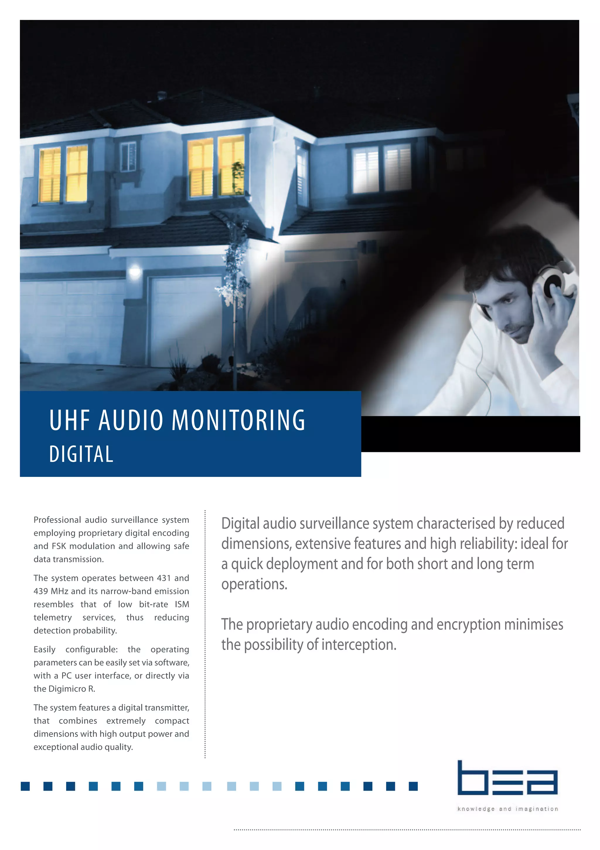 Digital audio surveillance system characterised by reduced
dimensions, extensive features and high reliability: ideal for
a quick deployment and for both short and long term
operations.
The proprietary audio encoding and encryption minimises
the possibility of interception.
UHF AUDIO MONITORING
DIGITAL
Professional audio surveillance system
employing proprietary digital encoding
and FSK modulation and allowing safe
data transmission.
The system operates between 431 and
439 MHz and its narrow-band emission
resembles that of low bit-rate ISM
telemetry services, thus reducing
detection probability.
Easily configurable: the operating
parameters can be easily set via software,
with a PC user interface, or directly via
the Digimicro R.
The system features a digital transmitter,
that combines extremely compact
dimensions with high output power and
exceptional audio quality.
 