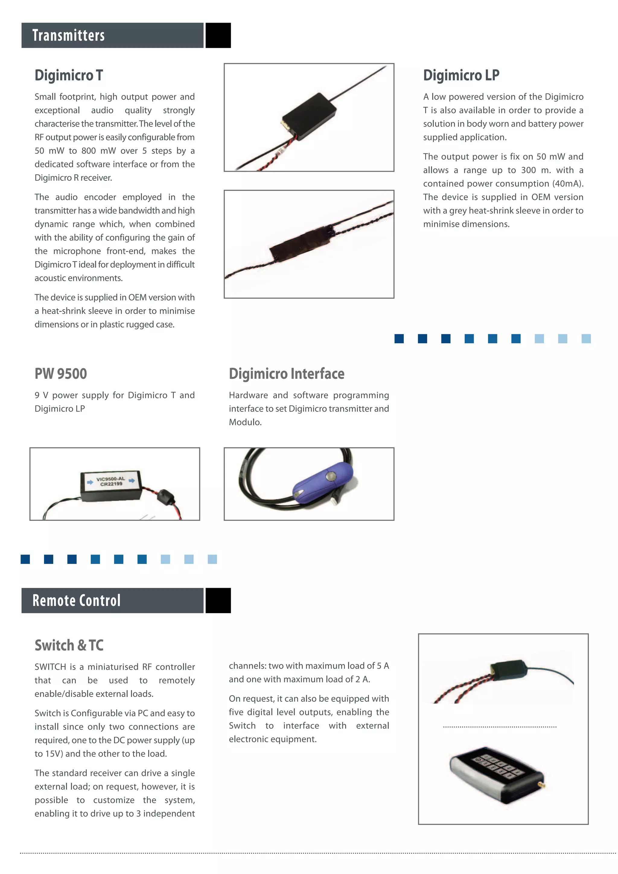 DigimicroT
Small footprint, high output power and
exceptional audio quality strongly
characterise the transmitter.The level of the
RF output power is easily configurable from
50 mW to 800 mW over 5 steps by a
dedicated software interface or from the
Digimicro R receiver.
The audio encoder employed in the
transmitter has a wide bandwidth and high
dynamic range which, when combined
with the ability of configuring the gain of
the microphone front-end, makes the
DigimicroT ideal for deployment in difficult
acoustic environments.
The device is supplied in OEM version with
a heat-shrink sleeve in order to minimise
dimensions or in plastic rugged case.
Digimicro LP
A low powered version of the Digimicro
T is also available in order to provide a
solution in body worn and battery power
supplied application.
The output power is fix on 50 mW and
allows a range up to 300 m. with a
contained power consumption (40mA).
The device is supplied in OEM version
with a grey heat-shrink sleeve in order to
minimise dimensions.
Transmitters
Remote Control
Switch &TC
SWITCH is a miniaturised RF controller
that can be used to remotely
enable/disable external loads.
Switch is Configurable via PC and easy to
install since only two connections are
required, one to the DC power supply (up
to 15V) and the other to the load.
The standard receiver can drive a single
external load; on request, however, it is
possible to customize the system,
enabling it to drive up to 3 independent
channels: two with maximum load of 5 A
and one with maximum load of 2 A.
On request, it can also be equipped with
five digital level outputs, enabling the
Switch to interface with external
electronic equipment.
Digimicro Interface
Hardware and software programming
interface to set Digimicro transmitter and
Modulo.
PW 9500
9 V power supply for Digimicro T and
Digimicro LP
 