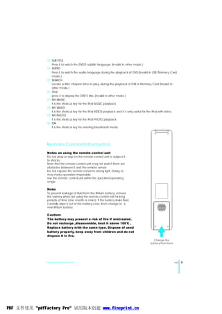 23 SUB-TITLE
                                              ,
                 Press it to switch the DVD S subtitle language. (Invalid in other mode.)
              24 AUDIO
                 Press it to switch the audio language during the playback of DVD.(Invalid in USB /Memor y Card
                 mode.)
              25 SEARCH
                 Locate a title/ chapter/ time to play, during the playback of USB or Memor y Card.(Invalid in
                 other mode.)
              26 TITLE
                                                ,
                 press it to display the DVD S title. (Invalid in other mode.)
              27 MY MUSIC
                 It is the shortcut key for the iPod MUSIC playback.
              28 MY VIDEO
                 It is the shortcut key for the iPod VIDEO playback and it is only useful for the iPod with video.
              29 MY PHOTO
                 It is the shortcut key for the iPod PHOTO playback.
              30 ON
                 It is the shortcut key for entering bluethooth mode.




              Remote Control Information
               Notes on using the remote control unit
               Do not drop or step on the remote control unit or subject it
               to shocks.
               Note that the remote control unit may not work if there are
               obstacles between it and the remote sensor.
               Do not expose the remote sensor to strong light. Doing so
               may make operation impossible.
               Use the remote control unit within the specified operating
               range.

               Note:
               To prevent leakage of fluid from the lithium battery, remove
               the battery when not using the remote control unit for long
               periods of time (one month or more). If the battery leaks fluid,
               carefully wipe it out of the battery case, then change to a
               new lithium battery.

               Caution:
               The battery may present a risk of fire if mistreated.
               Do not recharge ,disassemble, heat it above 100 C .
                                                                              0




               Replace battery with the same type. Dispose of used
               battery properly, keep away from children and do not
               dispose it in fire.
                                                                                               C hange the
                                                                                             battery from here




              General Introduction                                                                               ENG   9




PDF 文件使用 "pdfFactory Pro" 试用版本创建 www.fineprint.cn
 