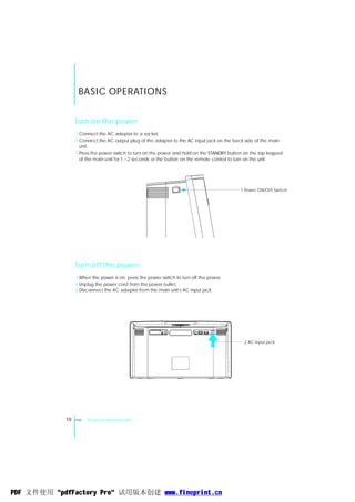 BASIC OPERATIONS


                 Turn on the power
                 1 Connect the AC adapter to a socket.
                 2 Connect the AC output plug of the adapter to the AC input jack on the back side of the main
                   unit.
                 3 Press the power switch to turn on the power and hold on the STANDBY button on the top keypad
                   of the main unit for 1~2 seconds or the button on the remote control to turn on the unit.




                                                                                            1 Powe r ON/OFF Switch




                 Turn off the power
                 1 When the power is on, press the power switch to turn off the power.
                 2 Unplug the power cord from the power outlet.
                                                                 ,
                 3 Disconnect the AC adapter from the main unit s AC input jack.




                                                                                             2 AC input ja ck




            10   ENG   General Introduction




PDF 文件使用 "pdfFactory Pro" 试用版本创建 www.fineprint.cn
 