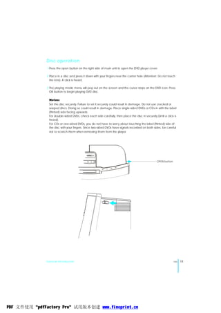 Disc operation
               1 Press the open button on the right side of main unit to open the DVD player cover.

              2 Place in a disc and press it down with your fingers near the canter hole (Attention: Do not touch
                the lens). A click is heard.

              3 The playing mode menu will pop out on the screen and the cursor stops on the DVD icon. Press
                OK button to begin playing DVD disc.

                Notes:
                Set the disc securely. Failure to set it securely could result in damage. Do not use cracked or
                warped discs. Doing so could result in damage. Place single-sided DVDs or CDs in with the label
                (Printed) side facing upwards.
                For double-sided DVDs, check each side carefully, then place the disc in securely (Until a click is
                heard).
                For CDs or one-sided DVDs, you do not have to worry about touching the label (Printed) side of
                the disc with your fingers. Since two-sided DVDs have signals recorded on both sides, be careful
                not to scratch them when removing them from the player.




                                                                                                   OPEN button




              General Introduction                                                                               ENG   11




PDF 文件使用 "pdfFactory Pro" 试用版本创建 www.fineprint.cn
 