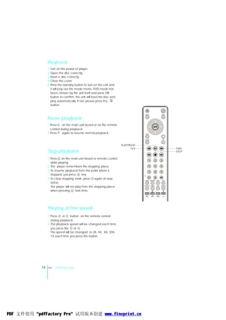 Playback
                 1 Turn on the power of player.
                 2 Open the disc correctly.
                 3 Insert a disc correctly.
                 4 Close the cover.
                 5 Press the standby button to turn on the unit and
                   it will pop out the mode menu. DVD mode has
                   been chosen by the unit itself and press OK
                   button to confirm, the unit will load the disc and
                   play automatically. If not, please press the
                   button.


                                                                                       MODE                             MENU


                 Pause playback
                 1 Press    on the main unit board or on the remote
                                                                                                      OK
                   control during playback.
                 2 Press    again to resume normal playback.                            SETU P

                                                                                                                         +
                                                                                       R ETUR N                             VO L
                                                                                                                         _
                                                                        PLAY/PAU SE
                                                                               FEV                                                 FWD
                 Stop playback                                                                                                     STOP

                 1 Press on the main unit broad or remote control
                                                                                             1             2            3
                   while playing.
                 2 The player remembers the stopping place.                                  4             5            6

                 3 To resume playback from the point where it                                7             8            9
                   stopped, just press      key.
                                                                                           10+
                 4 To clear stopping mark, press again at stop                         SLE EP     FM SCAN
                                                                                                           0
                                                                                                               OS D         A-B

                   status.
                   The player will not play from the stopping place                   SU B -T ITLE AUDIO       T ITLE   SE ARCH



                   when pressing       next time.
                                                                                        MY           MY          MY
                                                                                       MUSIC       VIDEO       PHOTO        ON




                 Playing at fast speed
                 1 Press    or    button on the remote control
                   during playback.
                 2 The playback speed will be changed each time
                   you press the    or    .
                   The speed will be changed to 2X, 4X, 8X, 20X,
                   1X each time you press the button.




            12   ENG   DVD Function




PDF 文件使用 "pdfFactory Pro" 试用版本创建 www.fineprint.cn
 