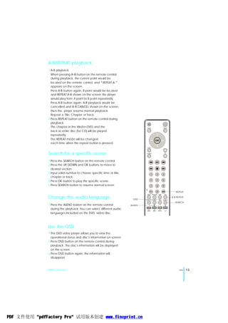 A-B/REPEAT playback
              1 A-B playback
                When pressing A-B button on the remote control
                during playback, the current point would be
                located on the remote control, and“ REPEAT A-”
                appears on the screen.
                Press A-B button again, B point would be located
                and REPEAT A-B shown on the screen the player
                would play from A point to B point repeatedly.
                Press A-B button again. A-B playback would be
                cancelled and A-B CANCEL shown on the screen,
                then the player resume normal playback.
                Repeat a Title, Chapter or Track.
              2 Press REPEAT button on the remote control during
                playback.
                The chapter or the title(for DVD) and the                       MO DE                            MENU

                track or entire disc (for CD) will be played
                repeatedly.
                The REPEAT mode will be changed                                                OK
                each time when the repeat button is pressed.
                                                                                SETU P

                                                                                                                  +
              Search for a specific scene                                      R ET UR N
                                                                                                                  _
                                                                                                                     VOL




              1 Press the SEARCH button on the remote control.
              2 Press the UP DOWN and OK buttons to move to
                            ,
                desired section.
              3 Input valid number to choose specific time or title,                  1             2            3
                chapter or track.
                                                                                      4             5            6
              4 Press OK button to play the specific scene.
              5 Press SEARCH button to resume normal screen.                          7             8            9

                                                                                    10+             0                         REPEAT
                                                                                SLE EP     FM SCAN      OSD          A-B


              Change the audio language                                 OSD    SU B -TIT LE AUDIO       T ITLE   SE ARCH
                                                                                                                           A-B REPEAT

                                                                                                                             SEARCH
               1 Press the AUDIO button on the remote control          AUDIO
                 during the playback. You can select different audio             MY           MY          MY
                                                                                MUSIC       VIDEO       PHOTO        ON

                 languages included on the DVD video disc.



              Use the OSD
              1 This DVD video player allows you to view the
                                           ,
                operational status and disc s information on screen.
              2 Press OSD button on the remote control during
                                   ,
                playback. The disc s information will be displayed
                on the screen.
              3 Press OSD button again, the information will
                disappear.



              DVD Function                                                                                                       ENG    13




PDF 文件使用 "pdfFactory Pro" 试用版本创建 www.fineprint.cn
 