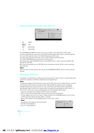Playing a MP3 format disc and JPEG CD
                                            3                                                    4


                                                 ［123］008.Mp3

                                            1      01 .123                001 .008               2
                                                                          002 .01
                                                                          003 .05
                                                                          004 .09




                 1                  Folder
                 2                  Files
                       001 .008
                       002 .01
                       00 3 . 0 5
                       00 4 . 09




                 3                  MP3 ICON
                 4                  JPEG ICON

                 Use UP/ DOWN/ LEFT/ RIGHT to move the cursor to a folder, a file, MP3 ICON or JPEG ICON.
                 In order to play MP3 files, move the cursor to MP3 ICON and press OK button to enter the Mp3 file.
                 The move the cursor to choose the desired file and press OK to play.
                 In order to play JPEG files, move the cursor to JPEG ICON and press OK button.
                 Press STOP or RETURN button to go back to the main menu.
                 Press A-B button to get A-B REPEAT function. Press REPEAT button to switch repeat mode(REP1,REP
                 DIR REP ALL, REP OFF).
                 REP1 means repeating the track; REP DIR means repeating the folder; REP ALL means repeating
                 the whole disc.
                 Note:
                 when you view the JPEG pictures you can use the UP/DOWN/LEFT/RIGHT arrows to rotate or flip the
                 pictures.

                 Playing the DivX files
                 Your player is an official DivX Certified product that plays DivX.5, DivX.4, DivX.3, and DivX.VOD video
                 content in compliance with DivX Certified technical requirements.
                 Note:
                 To guarantee playback of DivX files the audio must be MP3 format. DivX Certified devices can play
                 any interleaved MP3 audio at any bitrate, both CBR and VBR. The audio must be sampled at
                 standard frequencies, such as 32 kHz, 44.1 kHz, and 48 kHz, and must conform to the AVI file
                 specification. Apart from MP3, the audio formats recognized by your player are MPEG layer 1 / 2 ,
                 AC3, PCM. Formats such as AAC and Ogg Vorbis are not supported by this player.
                 1 Open the compartment by sliding the OPEN button to the right.
                 2 Place the disc with the printed side facing up and close the compartment.
                 3 A menu appears on the screen. Select a folder using the UP and DOWN buttons on the remote
                   control, then press OK to open the folder s contents.
                 4 Select a file using the UP and DOWN buttons on the remote control.
                   Note:
                   To go back to the folder list, press LEFT button.                    ［-］VOLTEFAC.AVI

                 5 Press     to start playback.                                       01 .           0 1 . VOLTEFAC


                 6 Press     to stop playback.



            14   ENG       DVD Function




PDF 文件使用 "pdfFactory Pro" 试用版本创建 www.fineprint.cn
 