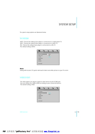 SYSTEM SETUP

              The system setup options are illustrated below:




              TV SYSTEM
              AUTO: Choose this setting if your player is connected to a multi-system TV.
              NTSC: Choose this setting if your player is connected to a NTSC TV.
              PAL: Choose this setting if your player is connected to a PAL TV.
              The default setting is AUTO.



                                                SYSTEM SETUP
                                                TV SYSTEM          NTSC
                                                VIDEO OUT          PAL
                                                TV TYPE            AUTO
                                                PASSWORD
                                                RATING
                                                DEFAULT


                                                EXIT SETUP




              Note:
              Setting with incorrect TV system will result in black and white picture on your TV screen.




              VIDEO OUT

               The video signal can only be output to other device by the SCART port.
               You can choose the CVBS or RGB according to your connected device.
               The defunlt setting is RGB.



                                                SYSTEM SETUP
                                                TV SYSTEM
                                                VIDEO OUT          CVBS
                                                TV TYPE            RGB
                                                PASSWORD
                                                RATING
                                                DEFAULT

                                                EXIT SETUP




              DVD Function                                                                                 ENG   15




PDF 文件使用 "pdfFactory Pro" 试用版本创建 www.fineprint.cn
 