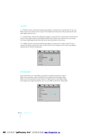 TV TYPE
                 4 : 3 PS (Pan & Scan): Choose this setting if your player is connected to a normal ratio TV. You can
                 fill the movie to the entire screen of your TV. This might mean that parts of the picture (the left and
                 right edges) won't be seen.

                 4 : 3 LB (Letter Box): Choose this setting if your player is connected to a normal ratio TV. You'll see the
                 movie in their original aspect ratio (height-to-width ratio). You'll see the entire frame of the movie.
                 The movie might appear with black bars at the top and bottom of the screen.

                 16 : 9 (Wide Screen): Choose this setting if your player is connected to a wide screen TV. If you
                 choose this setting and you don't have a wide screen TV, the images on the screen may appear
                 distorted due to vertical compression.



                                                   SYSTEM SETUP
                                                   TV SYSTEM
                                                   VIDEO OUT
                                                   TV TYPE            4:3PS
                                                   PASSWORD           4:3LB
                                                   RATING             16:9
                                                   DEFAULT

                                                   EXIT SETUP




                 PASSWORD
                 Step1:For first time use: Enter 0000 as password or assigned password to unlock.
                 Step2: Once parental control is unlocked, go to rating menu and assign rating.
                 Step3: Enter new password of your choose in 4 digit number to lock player rating.
                 If you forget your assigned password, you can use 0000 to unlock the rating again.




                                                   SYSTEM SETUP
                                                   TV SYSTEM
                                                   SCREEN SAVER
                                                   VIDEO


                                                                     ----
                                                   TV TYPE
                                                   PASSWORD
                                                   RATING
                                                   DEFAULT


                                                   EXIT SETUP




            16   ENG   DVD Function




PDF 文件使用 "pdfFactory Pro" 试用版本创建 www.fineprint.cn
 