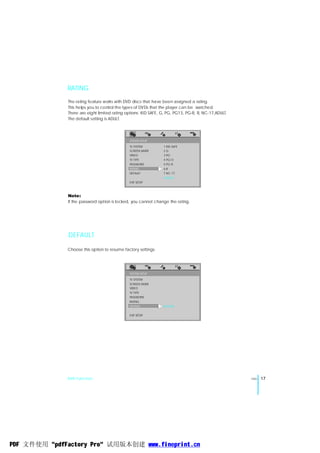 RATING
               The rating feature works with DVD discs that have been assigned a rating.
               This helps you to control the types of DVDs that the player can be watched.
               There are eight limited rating options: KID SAFE, G, PG, PG13, PG-R, R, NC-17,ADULT.
               The default setting is ADULT.




                                               SYSTEM SETUP
                                               TV SYSTEM         1 KID SAFE
                                               SCREEN SAVER      2G
                                               VIDEO             3 PG
                                               TV TYPE           4 PG13
                                               PASSWORD          5 PG-R
                                               RATING            6R
                                               DEFAULT           7 NC-17
                                                                 8 ADULT
                                               EXIT SETUP



               Note:
               If the password option is locked, you cannot change the rating.




               DEFAULT

              Choose this option to resume factory settings.




                                               SYSTEM SETUP

                                               TV SYSTEM
                                               SCREEN SAVER
                                               VIDEO
                                               TV TYPE
                                               PASSWORD
                                               RATING
                                               DEFAULT           RESTORE

                                               EXIT SETUP




              DVD Function                                                                            ENG   17




PDF 文件使用 "pdfFactory Pro" 试用版本创建 www.fineprint.cn
 