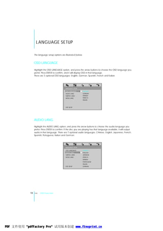 L ANGUAGE SETUP

                 The language setup options are illustrated below:


                 OSD LANGUAGE

                 Highlight the OSD LANGUAGE option, and press the arrow buttons to choose the OSD language you
                 prefer. Press ENTER to confirm, and it will display OSD in that language.
                 There are 5 optional OSD languages: English, German, Spanish, French and Italian.




                                                  LANGUAGE SETUP
                                                  OSD LANGUAGE       ENGLISH
                                                  AUDIO LANG         GERMAN
                                                  SUBTITLE LANG      SPANISH
                                                  MENU LANG          FRENCH
                                                                     ITALIAN



                                                  EXIT SETUP




                 AUDIO LANG
                 Highlight the AUDIO LANG .option, and press the arrow buttons to choose the audio language you
                 prefer. Press ENTER to confirm. If the disc you are playing has that language available, it will output
                 audio in that language. There are 7 optional audio languages: Chinese, English, Japanese, French,
                 Spanish, Portuguese, Italian and German.




                                                  LANGUAGE SETUP
                                                  OSD LANGUAGE       CHINESE
                                                  AUDIO LANG         ENGLISH
                                                  SUBTITLE LANG      JAPANESE
                                                  MENU LANG          FRENCH
                                                                     SPANISH
                                                                     PORTUGUESE
                                                                     ITALIAN
                                                  EXIT SETUP         GERMAN




            18   ENG   DVD Function




PDF 文件使用 "pdfFactory Pro" 试用版本创建 www.fineprint.cn
 
