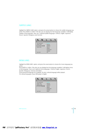 SUBTITLE LANG

              Highlight the SUBTITLE LANG option, and press the arrow buttons to choose the subtitle language you
              prefer. Press ENTER to confirm. If the disc you are playing has that language available, it will display
              subtitles in that language. There are 7 optional subtitle languages: Chinese, English, Japanese,
              French, Spanish, Portuguese and German.




                                               LANGUAGE SETUP
                                               OSD LANGUAGE       CHINESE
                                               AUDIO LANG         ENGLISH
                                               SUBTITLE LANG      JAPANESE
                                               MENU LANG          FRENCH
                                                                  SPANISH
                                                                  PORTUGUESE
                                                                  GERMAN
                                               EXIT SETUP         OFF




              MENU LANG
              Highlight the MENU LANG option, and press the arrow buttons to choose the menu language you
              prefer.
              Press ENTER to confirm. If the disc you are playing has that language available, it will display menu
              in that language. There are 8 optional menu languages: Chinese, English, Japanese, French,
              Spanish, Portuguese, German and Italian.
              If your preferred language isn't available, the disc's default language will be played.
              The default language of your DVD player is English.




                                               LANGUAGE SETUP
                                               OSD LANGUAGE       CHINESE
                                               AUDIO LANG         ENGLISH
                                               SUBTITLE LANG      JAPANESE
                                               MENU LANG          FRENCH
                                                                  SPANISH
                                                                  PORTUGUESE
                                                                  GERMAN
                                               EXIT SETUP         ITALIAN




              DVD Function                                                                                       ENG     19




PDF 文件使用 "pdfFactory Pro" 试用版本创建 www.fineprint.cn
 