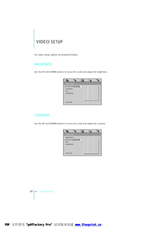 VIDEO SETUP

                 The video setup options are illustrated below:



                 BRIGHTNESS

                 Use the UP and DOWN buttons to move the scroll and adjust the brightness.




                                                  VIDEO SETUP
                                                 BRIGHTNESS         -   - 12
                                                 CONTRAST           -   - 10
                                                 HUE                -   - 8
                                                 SATURATION         -   - 6
                                                                    -   - 4
                                                                    -   - 2
                                                                    -   - 0

                                                 EXIT SETUP




                 CONTRAST

                 Use the UP and DOWN buttons to move the scroll and adjust the contrast.



                                                  VIDEO SETUP

                                                 BRIGHTNESS
                                                 CONTRAST           -   - 12
                                                 HUE                -   - 10
                                                 SATURATION         -   - 8
                                                                    -   - 6
                                                                    -   - 4
                                                                    -   - 2
                                                 EXIT SETUP         -   - 0




            20   ENG   DVD Function




PDF 文件使用 "pdfFactory Pro" 试用版本创建 www.fineprint.cn
 
