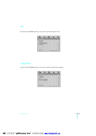 HUE

              Use the UP and DOWN buttons to move the scroll and adjust the hue.




                                             VIDEO SETUP
                                             BRIGHTNESS
                                             CONTRAST            -       - +6
                                             HUE                 -       - +4
                                             SATURATION          -       - +2
                                                                 -       -  0
                                                                 -       - -2
                                                                 -       - -4
                                             EXIT SETUP          -       - -6




               SARUTATION
              Use the UP and DOWN buttons to move the scroll and adjust the saturation.




                                             VIDEO SETUP
                                             BRIGHTNESS
                                             CONTRAST                -   - 12
                                             HUE                     -   - 10
                                             SATURATION              -   - 8
                                                                     -   - 0
                                                                     -   - 6
                                                                     -   - 4
                                                                     -   - 2
                                             EXIT SETUP              -   - 0




              DVD Function                                                                ENG   21




PDF 文件使用 "pdfFactory Pro" 试用版本创建 www.fineprint.cn
 
