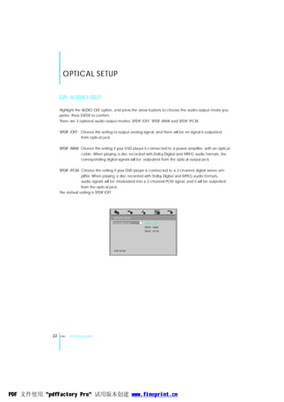 OPTICAL SETUP

                 OP AUDIO OUT

                 Highlight the AUDIO OUT option, and press the arrow buttons to choose the audio output mode you
                 prefer. Press ENTER to confirm.
                 There are 3 optional audio output modes: SPDIF /OFF, SPDIF /RAW and SPDIF /PCM.

                 SPDIF /OFF: Choose this setting to output analog signal, and there will be no signal is outputted
                             from optical jack.

                 SPDIF /RAW: Choose this setting if your DVD player is connected to a power amplifier with an optical
                             cable. When playing a disc recorded with Dolby Digital and MPEG audio formats, the
                             corresponding digital signals will be outputted from the optical output jack.

                 SPDIF /PCM: Choose this setting if your DVD player is connected to a 2-channel digital stereo am
                              plifier. When playing a disc recorded with Dolby Digital and MPEG audio formats,
                              audio signals will be modulated into a 2-channel PCM signal, and it will be outputted
                              from the optical jack.
                 The default setting is SPDIF/OFF.




                                                 OPTICAL SETUP
                                                 OP AUDIO OUT      SPDIF / OFF
                                                                   SPDIF / RAW
                                                                   SPDIF / PCM




                                                 EXIT SETUP




            22   ENG   DVD Function




PDF 文件使用 "pdfFactory Pro" 试用版本创建 www.fineprint.cn
 