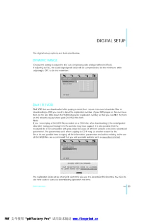 DIGITAL SETUP

              The digita l setup optio ns are illustr ated below:


              DYNAMIC RANGE
              Choose this setting to adjust the line out compressing ratio and get different effects.
              If adjusting to FULL, the audio signal peak value will be compressed to be the minimum; while
              adjusting to OFF, to be the maximum.


                                              DIGITAL SETUP
                                              DYNAMIC RANGE          -    -   FULL
                                              DivX ( R ) VOD         -    -   6/8
                                                                     -    -   4/8
                                                                     -    -   2/8
                                                                     -    -   OFF


                                              EXIT SETUP




              DivX ( R ) VOD
              DivX VOD files are downloaded after paying a rental from certain commercial website. Prior to
              downloading a VOD you need to input the registration number of your DVD player on the purchase
              form on the site. Write down the VOD 8-character registration number so that you can fill in the form
              on the website you purchase your DivX VOD files from.
              Note:
              If you cannot play a DivX VOD file recorded on a CD-R disc after downloading it, the rental period
              allocated during purchasing from the website may have expired. It is also possible that the
              recorded file is not compatible with your player because of different versions or incorrect download
              parameters. The parameters used when copying to CD-R may be another reason for this.
              Since it is not possible here to supply all the information, parameters and advice relating to the use
              of DivX VOD files, we recommend that you visit specialist website such as www.divx.com/vod.


                                              DIGITAL SETUP
                                              DYNAMIC RANGE
                                              DivX ( R ) VOD




                                              EXIT SETUP


                                                     -DI VX[R] VIDE O ON DEM AND-

                                            YOU R RE GISTRATION CODE IS: XXX XXXXX
                                            TO LEARN MOR E VIS IT WWW.DI VX.CO M/VOD

                                                               [D ONE]

              The registration code will be changed each time you use it to download the DivX files. You have to
              use new code to carry out downloading operation next time.


              DVD Function                                                                                      ENG    23




PDF 文件使用 "pdfFactory Pro" 试用版本创建 www.fineprint.cn
 