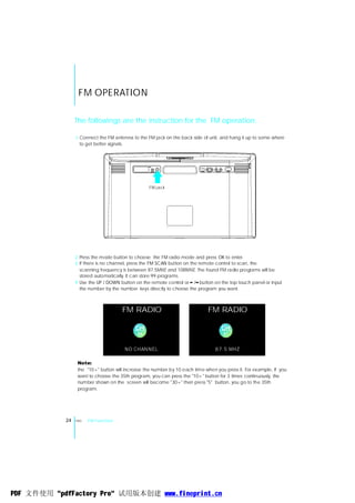 FM OPERATION

                 The followings are the instruction for the FM operation.

                 1 Connect the FM antenna to the FM jack on the back side of unit, and hang it up to some where
                   to get better signals.




                                                  FM j ack




                 2 Press the mode button to choose the FM radio mode and press OK to enter.
                 3 If there is no channel, press the FM SCAN button on the remote control to scan, the
                   scanning frequency is between 87.5MHZ and 108MHZ. The found FM radio programs will be
                   stored automatically. It can store 99 programs.
                 4 Use the UP / DOWN button on the remote control or / button on the top touch panel or input
                   the number by the number keys directly to choose the program you want.



                                      FM RADIO                               FM RADIO

                                            CH                                     CH
                                             00                                      01



                                       NO CHANNEL                                87.5 MHZ

                  Note:
                  the "10+" button will increase the number by 10 each time when you press it. For example, If you
                  want to choose the 35th program, you can press the "10+" button for 3 times continuously, the
                  number shown on the screen will become "30+" then press "5" button, you go to the 35th
                  program.




            24   ENG   FM Function




PDF 文件使用 "pdfFactory Pro" 试用版本创建 www.fineprint.cn
 