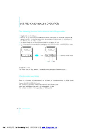 USB AND CARD-READER OPERATION


                 The following are the instructions of the USB operation

                 1 Plug the USB into the USB jack.
                 2 Press the "MODE" button to pop out the mode menu and choose the USB mode then press OK
                   button to confirm. The playing mode menu will pop out on the screen and the cursor stops on
                   the USB icon press OK button to enter.
                 3 The system enters the USB and is ready to playback the files in the USB.
                 4 The following operations are just like the playback of a MP3 format disc and JPEG CD.(see page
                   14)




                           AUX 1
                                                       1 USB                               3 Bluetooth register button




                                                                   4 AU X 1 2 CARD




                 Supply USB 1.1 use.
                 The player may not work properly if using USB connecting cable. Suggest not use it.




                 Card-reader operation

                 Install the card-reader and the operations are same with the USB operations (see the details above.)

                 Support SD/ MS /MS-PRO /MMC cards.
                 This product has been test with most brand name flash media cards.
                 Using poor quality flash may affect the readability of the unit.
                 This unit can read flash memory card up to 1GB capacity.




            26   ENG   iPod Function




PDF 文件使用 "pdfFactory Pro" 试用版本创建 www.fineprint.cn
 