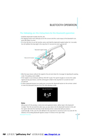 BLUETOOTH OPERATION


              The following are the instructions for the bluetooth operation
              1 Install the bluetooth module into the unit.
              2 The playing mode menu will pop out on the screen and the cursor stops on the bluetooth icon,
                press OK button to enter.
              3 If it is the first time to use this function, press and hold the bluetooth register button for 3 seconds,
                the LED will flash the blue light in the way that 0.5 second on and 1 second off.



                                       2 Bluetooth register button




                    1 Blu etooth m odule




              4 After that your device will sent the signal to the unit and show the message for inputting the pairing
                code. The pairing code is 8888.
              5 If the register is successful you will hear "DO DO" sound. The system begins to receive the audio
                signal sent by your device, and the LED began to flash in the way that 0.5 second on and 1
                second off.
              6 If all the bluetooth devices are ready, you can press the bluetooth button on the remote control
                to enter the bluetooth function from the other playing media.


                                                        BLUETOOTH




               Note:
               After power off, the previous connected and registered device will be kept in the bluetooth
               module. Then the second time when you use your device for the bluetooth function in this unit
               the system will enter the stand-by mode directly and be connected with your device
               automatically. Tn this case the LED will flash in the way that 0.5 second on and 3 second off. The
               distance of receiving bluetooth signals is about 10 metres in the open field.
              Bluetooth Function                                                                                      ENG   27




PDF 文件使用 "pdfFactory Pro" 试用版本创建 www.fineprint.cn
 