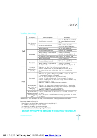 OTHERS


               Trouble shooting
                            Symptoms                  Possible causes                        Remedies
                                                                                  Load the disc with the label side
                                             Disc is loaded incorrectly.          up, and firmly pressed into the
                           The disc does                                          center.
                              not play                                            Make sure the disc is free
                                             Disc is dirty or scratched.
                                                                                  from scratches or fingerprints.
                                             Wrong region disc.                   Use the right region disc.
                                             AV cable is disconnected.            Connect the cable firmly.
                DVD
                                             Wrong setting or connection for      Setting or connecting
                            No display       the player or TV.                    correctly with your player or TV.

                                             The antenna is not connected well. Connect the antenna well.
                                             Wrong mode setting.                  Set the right mode.
                                             AV cable is disconnected.            Connect the cable firmly.
                             No sound        Wrong setting or connection for      Setting or connecting
                                             the player or TV.                    correctly with your player or TV.

                            Your iPod        Make sure the dock insert is the proper fit for your iPod.
                                             Remove your iPod from the and check for obstructions on the
                          does not dock
                                             connectors in the dock and on your iPod. Then reseat it in the
                            properly
                                             dock.
                                             Make sure the system is plugged in, your iPod is turned on, and
                                             a music track is selected and playing.
                                             Press the Play/ Pause button on the remote control.
                             No sound        Increase the volume Moltimedio Centers setting for the system.
                                             Remove your iPod from the dock, wait briefly, then reseat it. You may
                                             need to do this a few times.
                iPod                         Make sure your iPod is running compatible software.

                          No sound and       Make sure the power cable is securely plugged in to a functioning
                          your iPod is not   wall outet and with the symbol on the small connector matched to
                            charging         the one on the back of the ANY1000 system.
                                             Make sure your iPod is firmly seated in the dock.
                          No sound after     Remove your iPod from the dock, wait for 5 seconds, and return it to
                         quickly undocking   the dock.
                          or docking your    Unplug the power cable for 1 minute, then plug it back in. This resets
                                iPod         the system.

              Maintenance and clean the unit only as recommended in the operational instructions.

              Damage requir ing se rvice
               Have the unit serviced by a qualified service technician if:
               the unit has been exposed to rain or water.
               The unit does not seem to operate normally.
               The unit exhibits a marked change in performance.

                DO NOT ATTEMPT TO SERVICE THE UNIT BY YOURSELF!

              General Instruction                                                                                     ENG   31




PDF 文件使用 "pdfFactory Pro" 试用版本创建 www.fineprint.cn
 