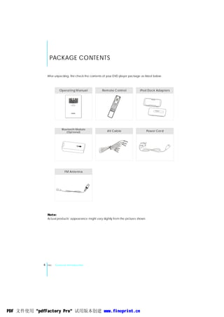PACKAGE CONTENTS

                 After unpacking, first check the contents of your DVD player package as listed below:



                         Opera ting M anua l             Rem ote C ontro l           iPod Dock Adap ters



                                     AN Y1000
                                  AUD IO M ON STE R
                                   User ,s Guid e




                           Bluetoot h Module
                               (Opt ional)                   AV Cab le                     Pow er Cor d




                             FM Ante nna




                 Note:
                                ,
                 Actual products appearance might vary slightly from the pictures shown.




             4   ENG   General Introduction




PDF 文件使用 "pdfFactory Pro" 试用版本创建 www.fineprint.cn
 