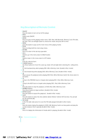 Key Description of Remote Control
                  1 ON/OFF
                    Press this button to turn on/ turn off the player.
                  2 MUTE
                    Audio mute ON/OFF.
                  3 MODE
                    Press it to pop out the playing mode menu: DVD. iPod. USB. Bluetooth, Memory Card, FM radio,
                    AU1,AU2. Then use left/right button to choose the mode and press OK to enter.
                  4 MENU
                    press this button to pop out the main menu of the playing media.
                  5 SETUP
                    Press it to bring forth the main setup menu.
                  6 RETURN
                    Press it to return to the last step operation.
                  7 VOL+
                    Volume up. In the menu state it is RIGHT button.
                  8 VOL-
                    Volume down. In the menu state it is LEFT button.
                  9 OK
                    Enter the selected item.
                 10 CURSOR buttons
                    Use these buttons to move the cursor up, down, left and right when selecting the setting items.
                 11
                    It is fast backward key when playing DVD, USB or Memory Card. (Invalid in iPod mode)
                 12
                    It is fast forward key when playing DVD, USB or Memory Card. (Invalid in iPod mode)
                 13
                    Play or pause the playback when playing DVD, iPod, USB or Memory Card.In the menu state it is
                    UP button.
                 14
                    Jump to the PREVIOUS track or chapter when playing DVD , iPod, USB or Memory Card.
                 15
                    Jump to the NEXT track or chapter when playing DVD , iPod, USB or Memory Card.
                 16
                    Press this button to stop the playback, of DVD, iPod, USB or Memory Card.
                 17 NUMBER buttons
                    Press these buttons to input numbers. (Invalid in iPod mode)
                 18 REPEAT button
                    Press this button to repeat the playback. (Invalid in iPod mode)
                 19 SLEEP
                    Press this button to select the time (30min/ 60min/ 90min/ 120min/ OFF) for timer. The unit will
                    be off automatically.
                 20 FM SCAN
                    In the FM radio state press it to scan the FM radio program.(Invalid in other mode.)
                 21 A-B
                    Press this button during the playback of DVD, USB, Memory Card to set two points and play the
                    section between them repeatly. (Invalid in iPod mode)
                 22 OSD
                    Press it to display the information of media which is playing. (Invalid in iPod mode)




             8   ENG   General Introduction




PDF 文件使用 "pdfFactory Pro" 试用版本创建 www.fineprint.cn
 