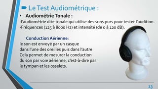LeTestAudiométrique :
• AudiométrieTonale :
-l’audiométrie dite tonale qui utilise des sons purs pour tester l’audition.
-Fréquences (125 à 8000 Hz) et intensité (de 0 à 120 dB).
Conduction Aérienne:
le son est envoyé par un casque
dans l’une des oreilles puis dans l’autre
Cela permet de mesurer la conduction
du son par voie aérienne, c’est-à-dire par
le tympan et les osselets.
13
 