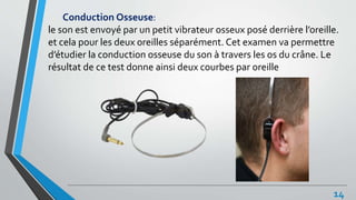 Conduction Osseuse:
le son est envoyé par un petit vibrateur osseux posé derrière l’oreille.
et cela pour les deux oreilles séparément. Cet examen va permettre
d’étudier la conduction osseuse du son à travers les os du crâne. Le
résultat de ce test donne ainsi deux courbes par oreille
14
 