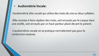 • AudiométrieVocale:
-l’audiométrie dite vocale qui utilise des mots de une ou deux syllabes.
-Elle consiste à faire répéter des mots, soit envoyés par le casque dans
une oreille, soit envoyés par un haut-parleur placé devant le patient.
-L’audiométrie vocale ne se pratique normalement pas pour la
conduction osseuse.
15
 