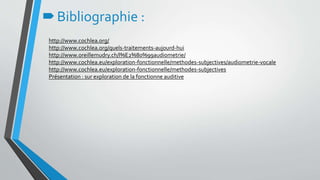http://www.cochlea.org/
http://www.cochlea.org/quels-traitements-aujourd-hui
http://www.oreillemudry.ch/l%E2%80%99audiometrie/
http://www.cochlea.eu/exploration-fonctionnelle/methodes-subjectives/audiometrie-vocale
http://www.cochlea.eu/exploration-fonctionnelle/methodes-subjectives
Présentation : sur exploration de la fonctionne auditive
Bibliographie :
 