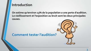 On estime qu’environ 13% de la population a une perte d’audition.
Le vieillissement et l’exposition au bruit sont les deux principales
causes.
Comment tester l’audition?
3
 