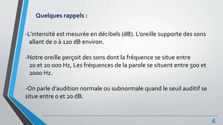 Quelques rappels :
-L’intensité est mesurée en décibels (dB). L’oreille supporte des sons
allant de 0 à 120 dB environ.
-Notre oreille perçoit des sons dont la fréquence se situe entre
20 et 20 000 Hz, Les fréquences de la parole se situent entre 500 et
2000 Hz.
-On parle d’audition normale ou subnormale quand le seuil auditif se
situe entre 0 et 20 dB.
6
 
