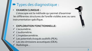 Types des diagnostique :
• EXAMEN CLINIQUE :
L’otoscopie est la méthode qui permet d’examiner
les différentes structures de l’oreille visibles avec ou sans
instrumentation spécifique.
• EXPLORATION FONCTIONNELLE:
 L’acoumétrie .
 L’audiométrie.
 L’impèdancemètrie.
 Les potentiels évoqués auditifs (PEA).
 Les oto-émissions acoustiques (OEA).
 Radiologie…
7
 