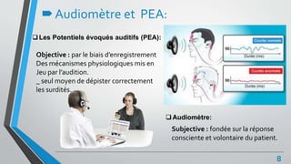 Audiomètre et PEA:
Les Potentiels évoqués auditifs (PEA):
Audiomètre:
8
Objective : par le biais d’enregistrement
Des mécanismes physiologiques mis en
Jeu par l’audition.
_ seul moyen de dépister correctement
les surdités.
Subjective : fondée sur la réponse
consciente et volontaire du patient.
 