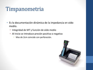 Timpanometria
• Es la documentación dinámica de la impedancia en oído
medio.
• Integridad de MT y función de oído medio
• Al inicio se introduce presión positiva o negativa
• Mas de 2cm coincide con perforación.
 