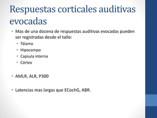 Respuestas corticales auditivas
evocadas
• Mas de una docena de respuestas auditivas evocadas pueden
ser registradas desde el tallo:
• Tálamo
• Hipocampo
• Capsula interna
• Córtex
• AMLR, ALR, P300
• Latencias mas largas que ECochG, ABR.
 