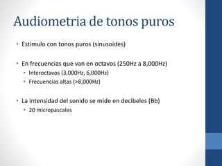 Audiometria de tonos puros
• Estimulo con tonos puros (sinusoides)
• En frecuencias que van en octavos (250Hz a 8,000Hz)
• Interoctavos (3,000Hz, 6,000Hz)
• Frecuencias altas (>8,000Hz)
• La intensidad del sonido se mide en decibeles (Bb)
• 20 micropascales
 