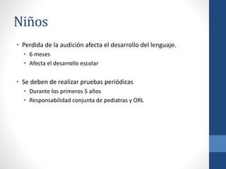 Niños
• Perdida de la audición afecta el desarrollo del lenguaje.
• 6 meses
• Afecta el desarrollo escolar
• Se deben de realizar pruebas periódicas
• Durante los primeros 5 años
• Responsabilidad conjunta de pediatras y ORL
 