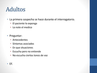 Adultos
• La primera sospecha se hace durante el interrogatorio.
• El paciente lo exponga
• Lo note el medico
• Preguntar:
• Antecedentes
• Síntomas asociados
• En que situaciones
• Escucha pero no entiende
• No escucha ciertos tonos de voz
• EF.
 