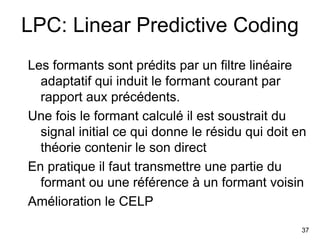 37
LPC: Linear Predictive Coding
Les formants sont prédits par un filtre linéaire
adaptatif qui induit le formant courant ...