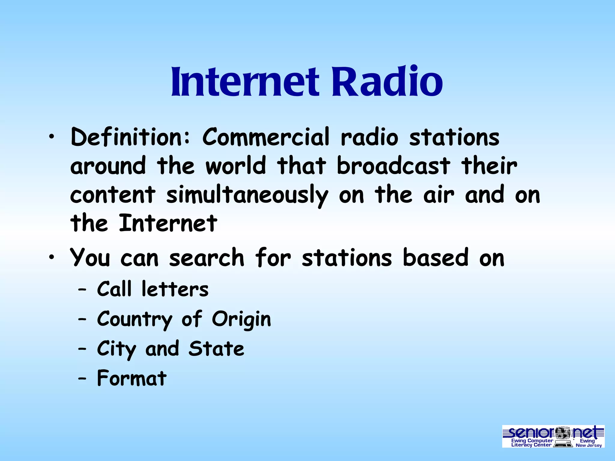 Internet Radio Definition: Commercial radio stations around the world that broadcast their content simultaneously on the air and on the Internet You can search for stations based on  Call letters Country of Origin City and State Format 