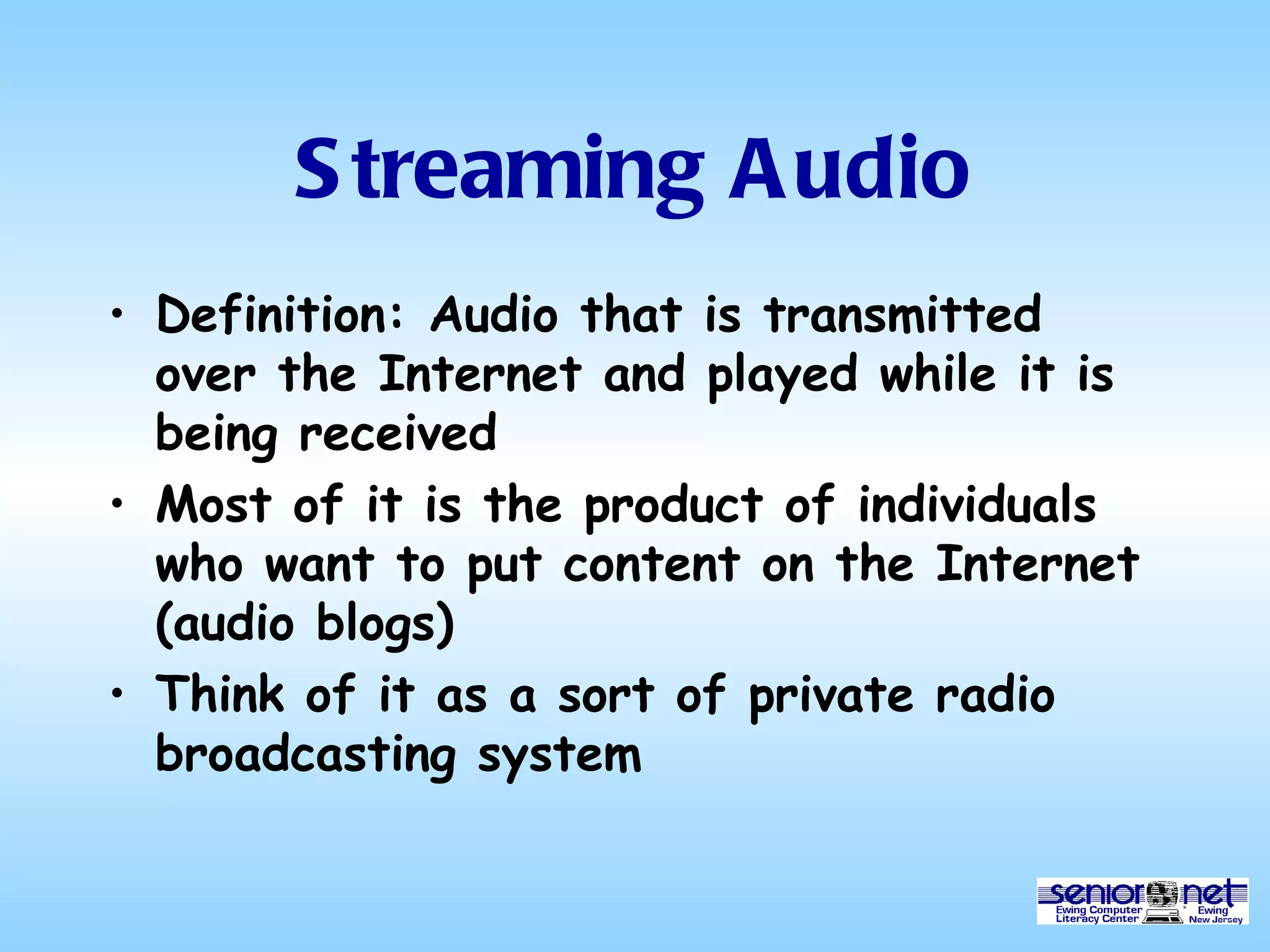 Streaming Audio Definition: Audio that is transmitted over the Internet and played while it is being received Most of it is the product of individuals who want to put content on the Internet (audio blogs) Think of it as a sort of private radio broadcasting system 