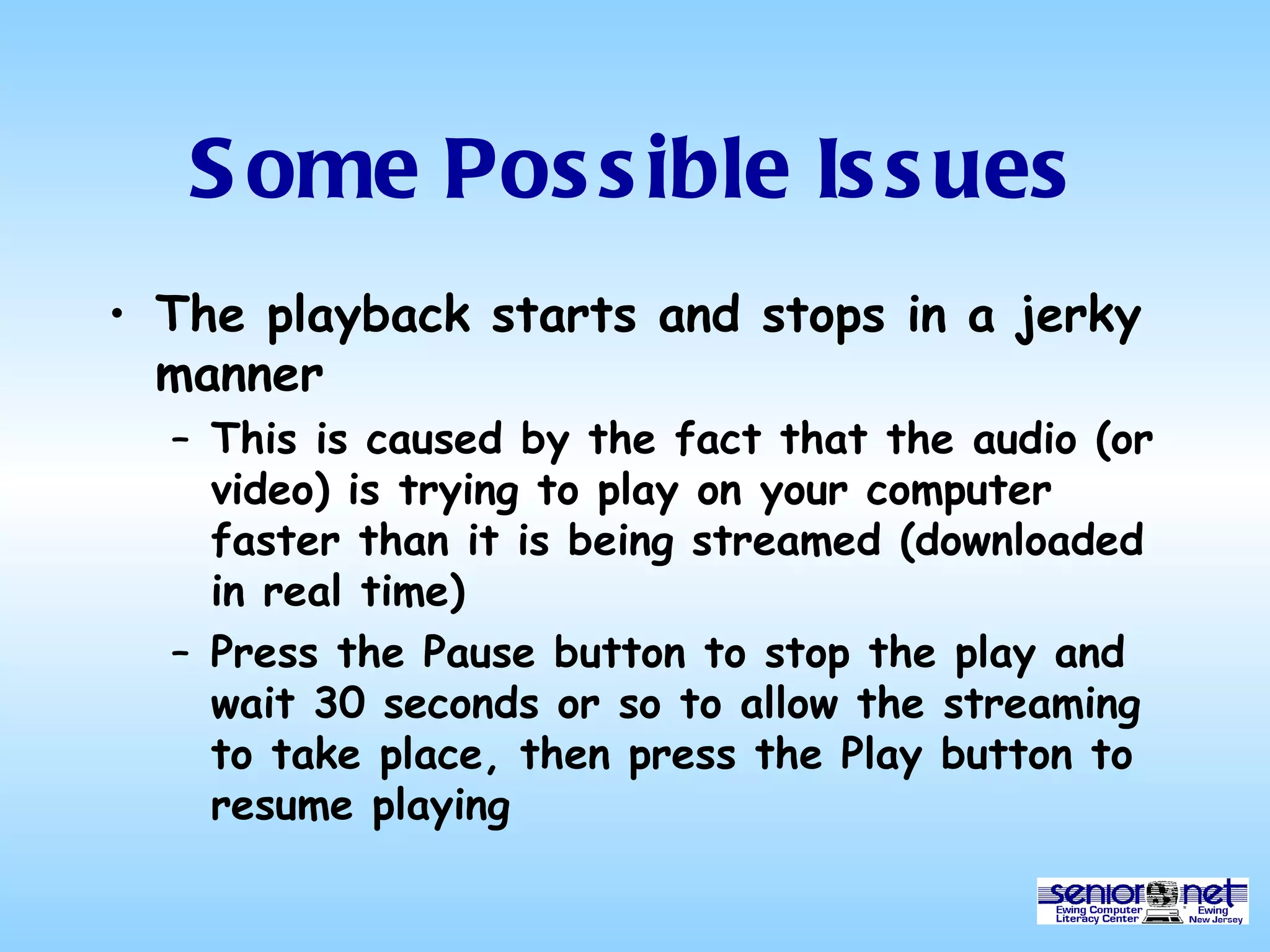 Some Possible Issues The playback starts and stops in a jerky manner This is caused by the fact that the audio (or video) is trying to play on your computer faster than it is being streamed (downloaded in real time) Press the Pause button to stop the play and wait 30 seconds or so to allow the streaming to take place, then press the Play button to resume playing  